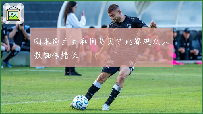 刚果民主共和国与贝宁比赛观众人数翻倍增长