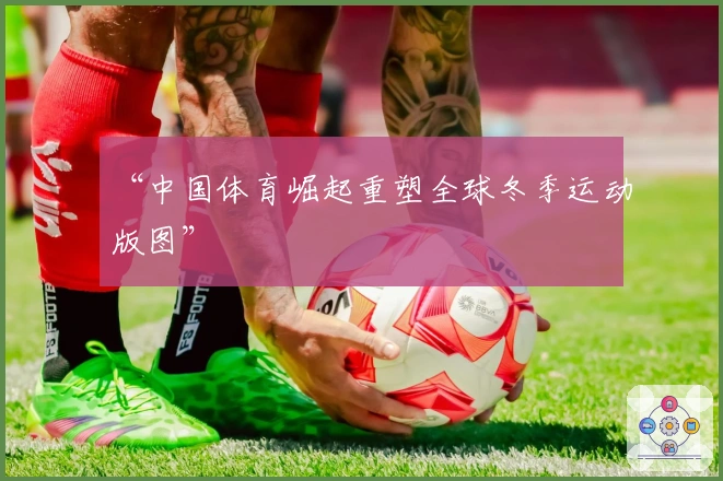 “中国体育崛起重塑全球冬季运动版图”