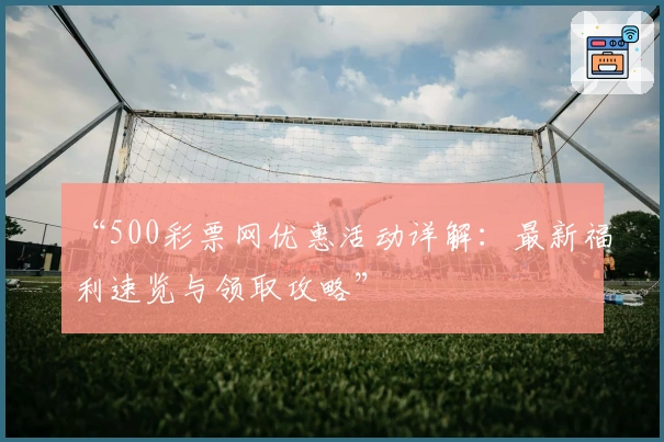 “500彩票网优惠活动详解：最新福利速览与领取攻略”