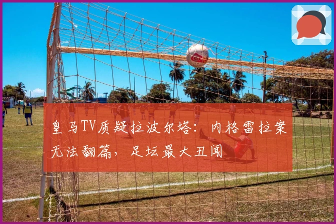 皇马TV质疑拉波尔塔：内格雷拉案无法翻篇，足坛最大丑闻