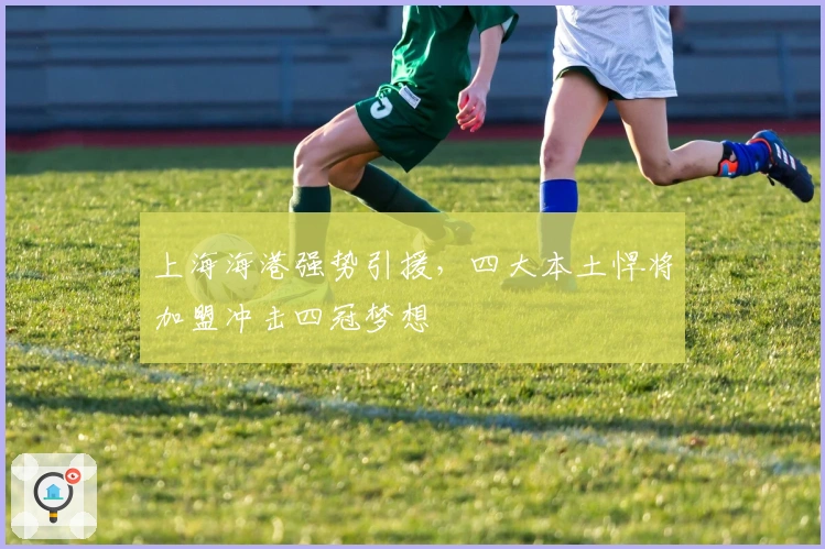 上海海港强势引援，四大本土悍将加盟冲击四冠梦想