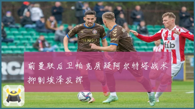 前曼联后卫帕克质疑阿尔特塔战术抑制埃泽发挥