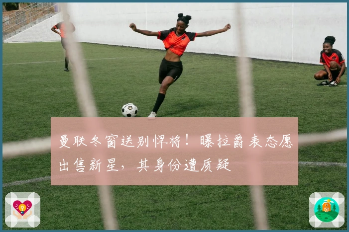 曼联冬窗送别悍将！曝拉爵表态愿出售新星，其身份遭质疑