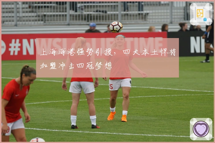 上海海港强势引援,四大本土悍将加盟冲击四冠梦想