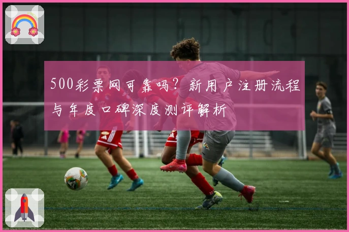 500彩票网可靠吗？新用户注册流程与年度口碑深度测评解析