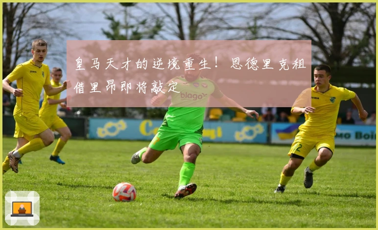 皇马天才的逆境重生！恩德里克租借里昂即将敲定