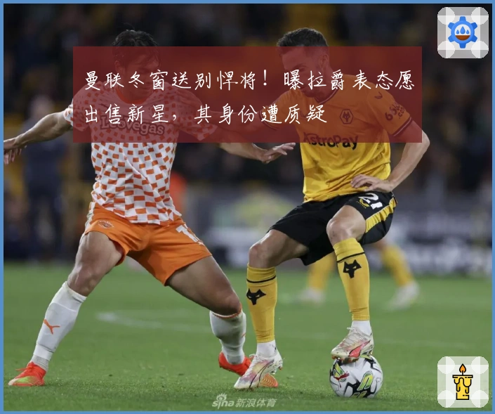 曼联冬窗送别悍将！曝拉爵表态愿出售新星，其身份遭质疑