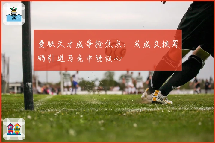 曼联天才成争抢焦点，或成交换筹码引进马竞中场核心