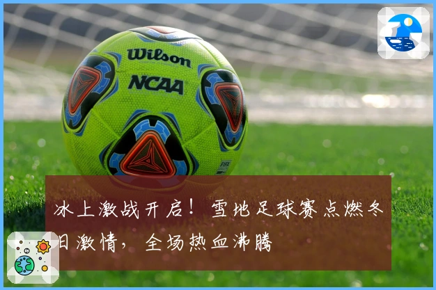 冰上激战开启！雪地足球赛点燃冬日激情，全场热血沸腾