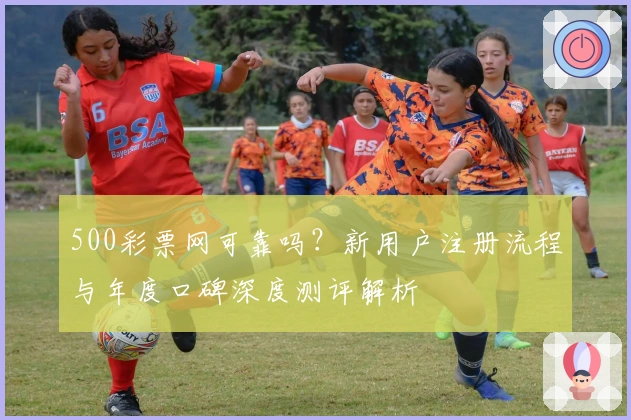 500彩票网可靠吗？新用户注册流程与年度口碑深度测评解析
